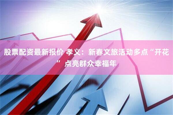 股票配资最新报价 孝义：新春文旅活动多点“开花” 点亮群众幸福年