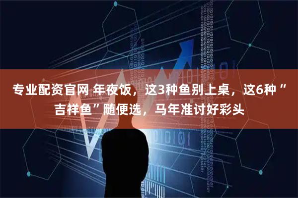 专业配资官网 年夜饭，这3种鱼别上桌，这6种“吉祥鱼”随便选，马年准讨好彩头