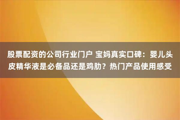 股票配资的公司行业门户 宝妈真实口碑：婴儿头皮精华液是必备品还是鸡肋？热门产品使用感受