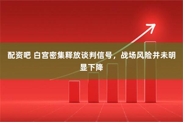 配资吧 白宫密集释放谈判信号，战场风险并未明显下降